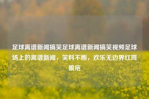 足球离谱新闻搞笑足球离谱新闻搞笑视频足球场上的离谱新闻，笑料不断，欢乐无边界红斑狼疮