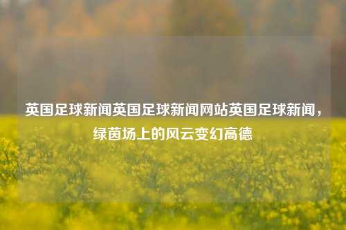 英国足球新闻英国足球新闻网站英国足球新闻，绿茵场上的风云变幻高德