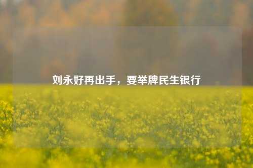 刘永好再出手，要举牌民生银行