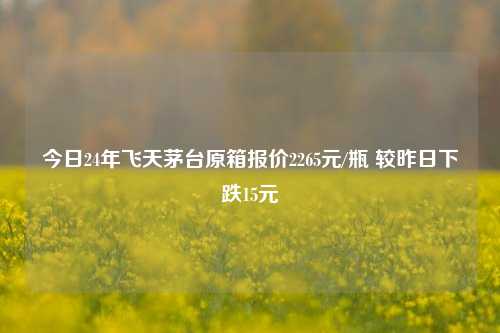 今日24年飞天茅台原箱报价2265元/瓶 较昨日下跌15元