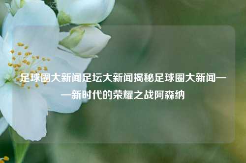 足球圈大新闻足坛大新闻揭秘足球圈大新闻——新时代的荣耀之战阿森纳