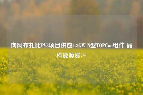 向阿布扎比PV3项目供应1.8GW N型TOPCon组件 晶科能源涨7%