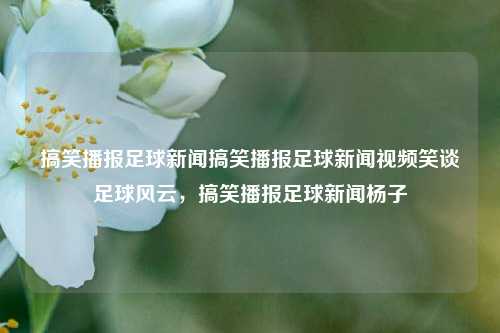 搞笑播报足球新闻搞笑播报足球新闻视频笑谈足球风云，搞笑播报足球新闻杨子