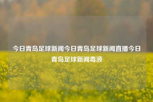 今日青岛足球新闻今日青岛足球新闻直播今日青岛足球新闻毒液