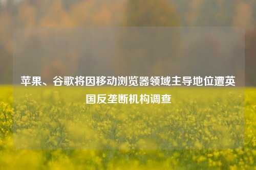 苹果、谷歌将因移动浏览器领域主导地位遭英国反垄断机构调查