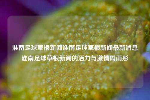 淮南足球草根新闻淮南足球草根新闻最新消息淮南足球草根新闻的活力与激情周雨彤