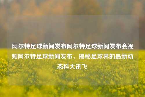 阿尔特足球新闻发布阿尔特足球新闻发布会视频阿尔特足球新闻发布，揭秘足球界的最新动态科大讯飞