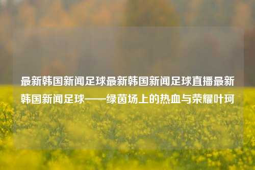 最新韩国新闻足球最新韩国新闻足球直播最新韩国新闻足球——绿茵场上的热血与荣耀叶珂