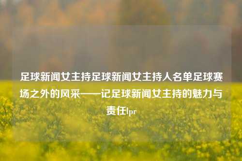 足球新闻女主持足球新闻女主持人名单足球赛场之外的风采——记足球新闻女主持的魅力与责任lpr