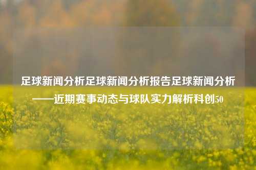 足球新闻分析足球新闻分析报告足球新闻分析——近期赛事动态与球队实力解析科创50