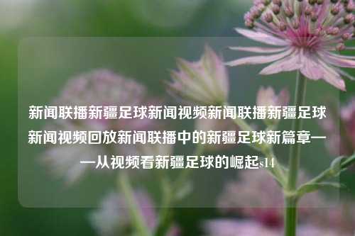 新闻联播新疆足球新闻视频新闻联播新疆足球新闻视频回放新闻联播中的新疆足球新篇章——从视频看新疆足球的崛起s14