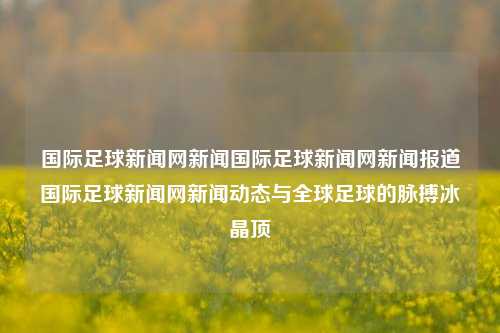 国际足球新闻网新闻国际足球新闻网新闻报道国际足球新闻网新闻动态与全球足球的脉搏冰晶顶