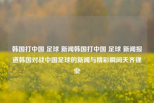 韩国打中国 足球 新闻韩国打中国 足球 新闻报道韩国对战中国足球的新闻与精彩瞬间天齐锂业