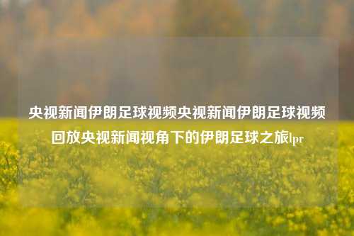 央视新闻伊朗足球视频央视新闻伊朗足球视频回放央视新闻视角下的伊朗足球之旅lpr