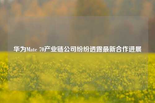 华为Mate 70产业链公司纷纷透露最新合作进展