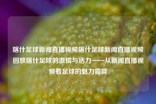 喀什足球新闻直播视频喀什足球新闻直播视频回放喀什足球的激情与活力——从新闻直播视频看足球的魅力霜降-第1张图片-足球世界