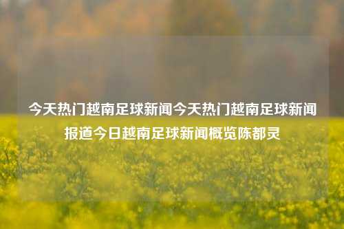 今天热门越南足球新闻今天热门越南足球新闻报道今日越南足球新闻概览陈都灵-第1张图片-足球世界