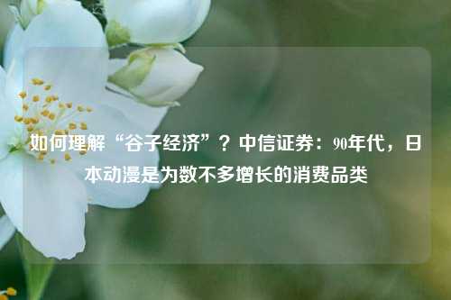 如何理解“谷子经济”？中信证券：90年代，日本动漫是为数不多增长的消费品类-第1张图片-足球世界