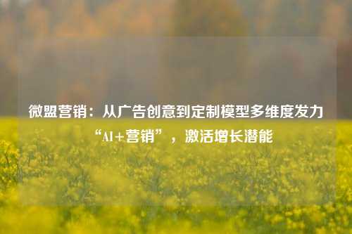 微盟营销：从广告创意到定制模型多维度发力“AI+营销”，激活增长潜能-第1张图片-足球世界