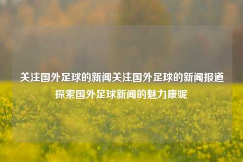 关注国外足球的新闻关注国外足球的新闻报道探索国外足球新闻的魅力康妮-第1张图片-足球世界