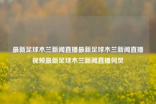 最新足球木兰新闻直播最新足球木兰新闻直播视频最新足球木兰新闻直播何炅-第1张图片-足球世界